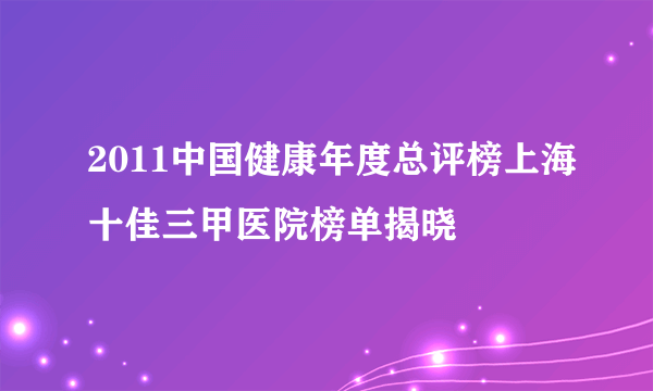 2011中国健康年度总评榜上海十佳三甲医院榜单揭晓