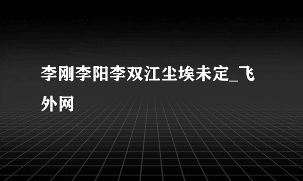 李刚李阳李双江尘埃未定_飞外网