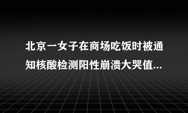 北京一女子在商场吃饭时被通知核酸检测阳性崩溃大哭值得同情吗？