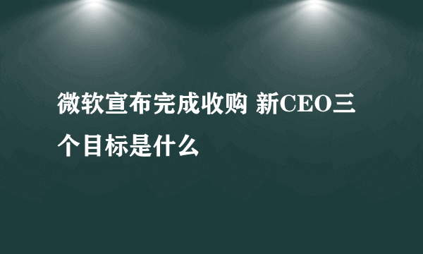 微软宣布完成收购 新CEO三个目标是什么