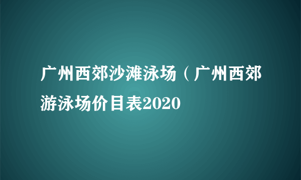 广州西郊沙滩泳场（广州西郊游泳场价目表2020