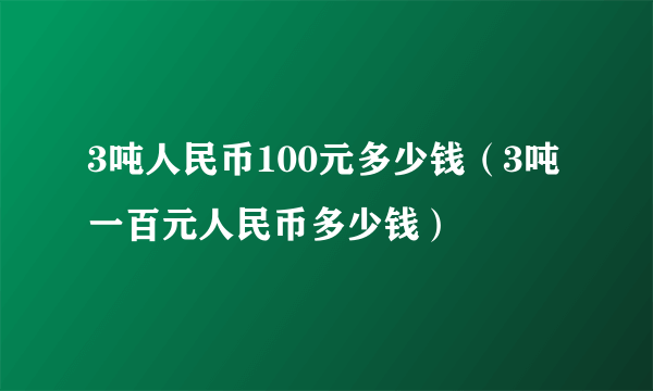 3吨人民币100元多少钱（3吨一百元人民币多少钱）