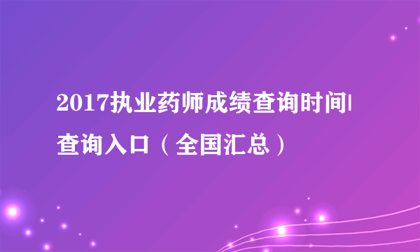 2017执业药师成绩查询时间|查询入口（全国汇总）