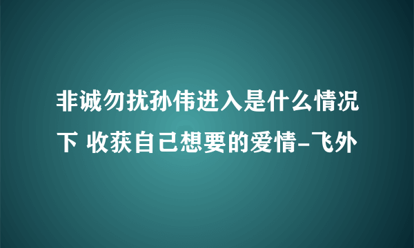 非诚勿扰孙伟进入是什么情况下 收获自己想要的爱情-飞外