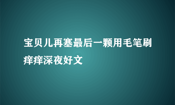 宝贝儿再塞最后一颗用毛笔刷痒痒深夜好文