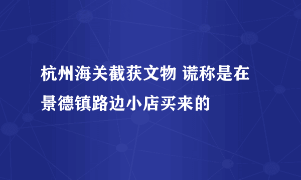 杭州海关截获文物 谎称是在景德镇路边小店买来的