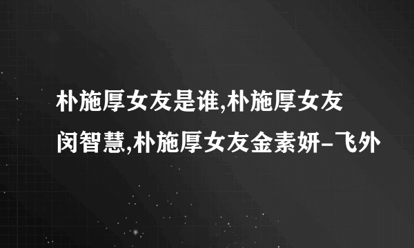 朴施厚女友是谁,朴施厚女友闵智慧,朴施厚女友金素妍-飞外