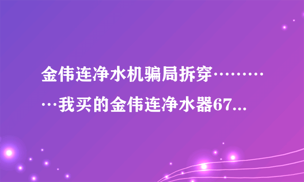 金伟连净水机骗局拆穿…………我买的金伟连净水器6700元，才用一年都不能用了，现在一点效果都没有了