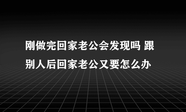 刚做完回家老公会发现吗 跟别人后回家老公又要怎么办