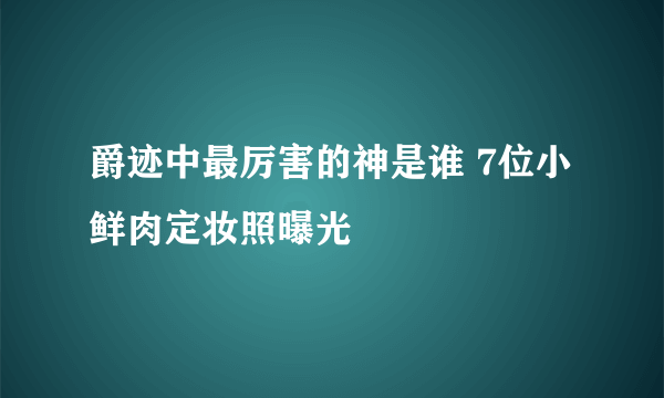 爵迹中最厉害的神是谁 7位小鲜肉定妆照曝光