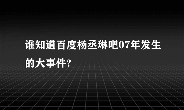 谁知道百度杨丞琳吧07年发生的大事件?