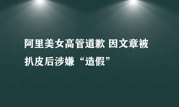 阿里美女高管道歉 因文章被扒皮后涉嫌“造假”