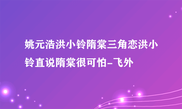 姚元浩洪小铃隋棠三角恋洪小铃直说隋棠很可怕-飞外