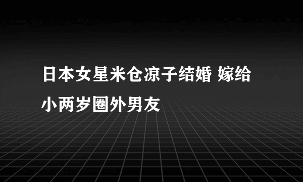 日本女星米仓凉子结婚 嫁给小两岁圈外男友