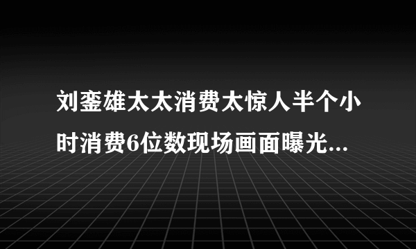 刘銮雄太太消费太惊人半个小时消费6位数现场画面曝光-飞外网