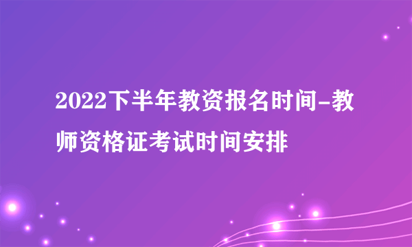 2022下半年教资报名时间-教师资格证考试时间安排