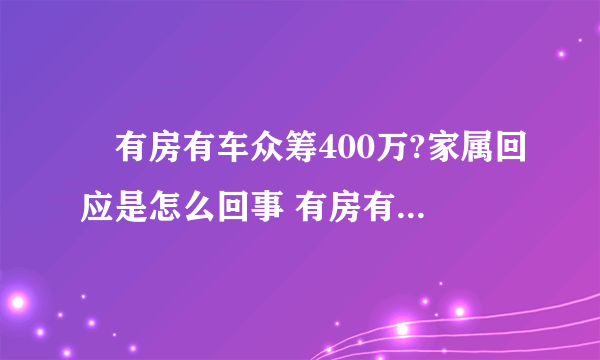 ​有房有车众筹400万?家属回应是怎么回事 有房有车众筹400万?家属回应说了什么