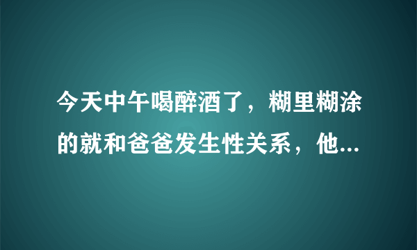 今天中午喝醉酒了，糊里糊涂的就和爸爸发生性关系，他把精液射里面了，医生啊，你说，我会怀孕吗，我今年才14岁