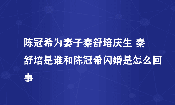 陈冠希为妻子秦舒培庆生 秦舒培是谁和陈冠希闪婚是怎么回事