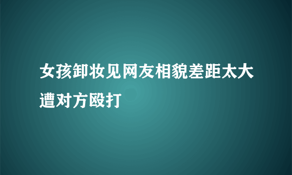 女孩卸妆见网友相貌差距太大遭对方殴打