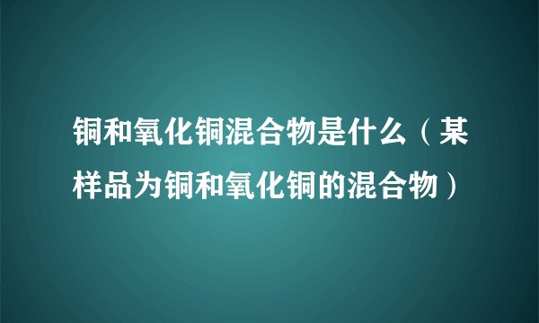 铜和氧化铜混合物是什么（某样品为铜和氧化铜的混合物）