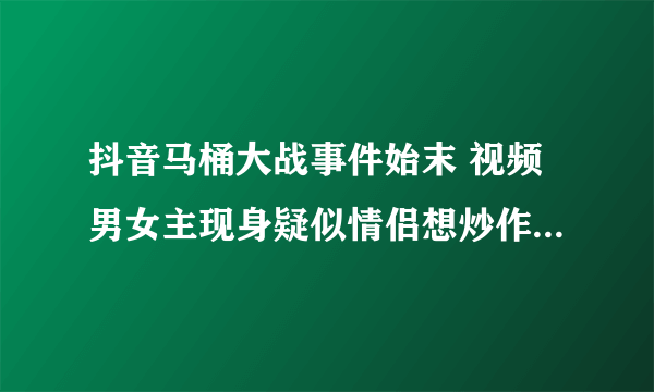 抖音马桶大战事件始末 视频男女主现身疑似情侣想炒作_飞外网