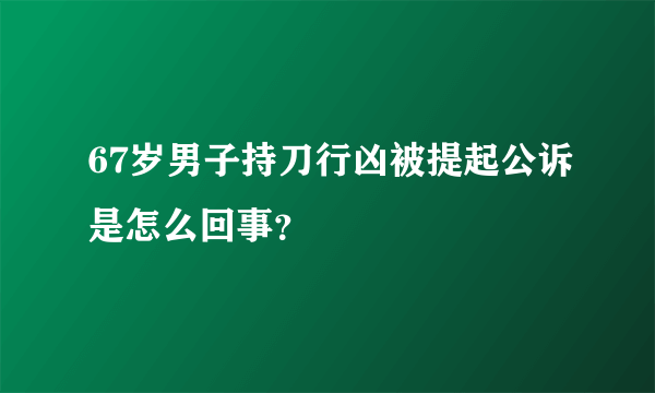 67岁男子持刀行凶被提起公诉是怎么回事？