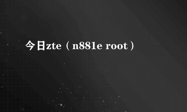 今日zte（n881e root）