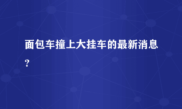 面包车撞上大挂车的最新消息？