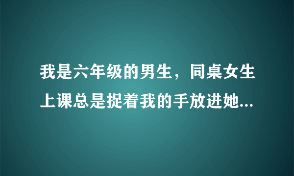 我是六年级的男生，同桌女生上课总是捉着我的手放进她的 ... 