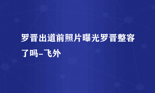 罗晋出道前照片曝光罗晋整容了吗-飞外