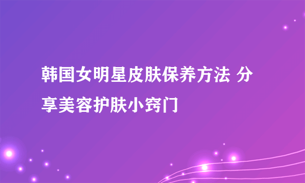 韩国女明星皮肤保养方法 分享美容护肤小窍门