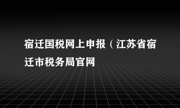 宿迁国税网上申报（江苏省宿迁市税务局官网