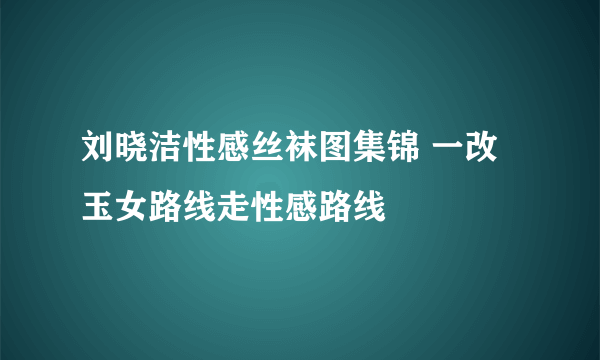 刘晓洁性感丝袜图集锦 一改玉女路线走性感路线