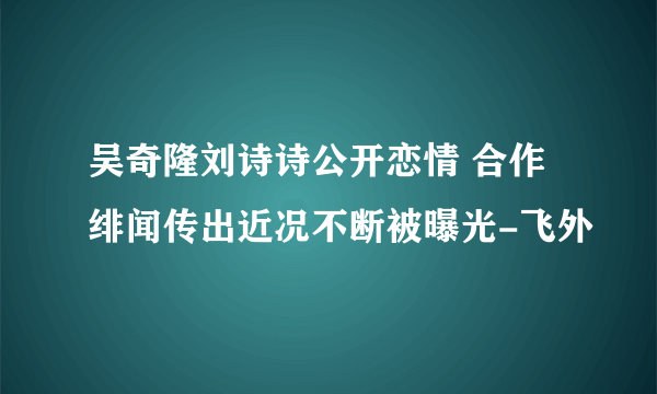 吴奇隆刘诗诗公开恋情 合作绯闻传出近况不断被曝光-飞外