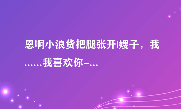 恩啊小浪货把腿张开|嫂子，我......我喜欢你-情感口述