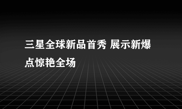 三星全球新品首秀 展示新爆点惊艳全场