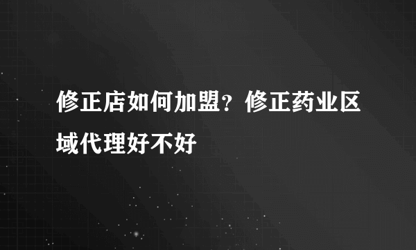 修正店如何加盟？修正药业区域代理好不好