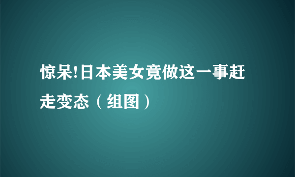 惊呆!日本美女竟做这一事赶走变态（组图）