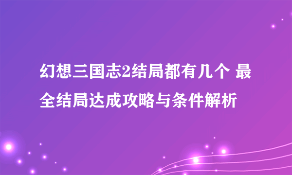 幻想三国志2结局都有几个 最全结局达成攻略与条件解析