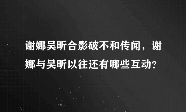 谢娜吴昕合影破不和传闻，谢娜与吴昕以往还有哪些互动？