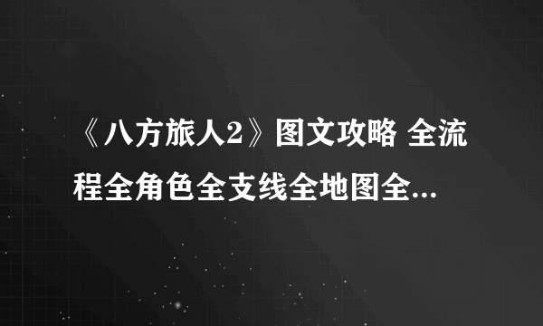 《八方旅人2》图文攻略 全流程全角色全支线全地图全技能攻略【游侠攻略组】