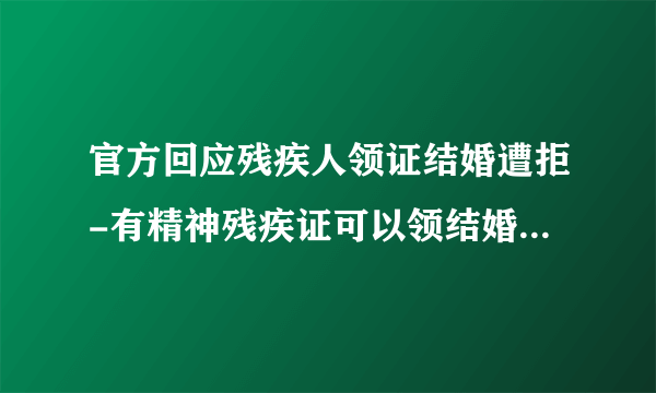 官方回应残疾人领证结婚遭拒-有精神残疾证可以领结婚证吗-飞外网