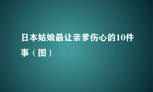 日本姑娘最让亲爹伤心的10件事（图）