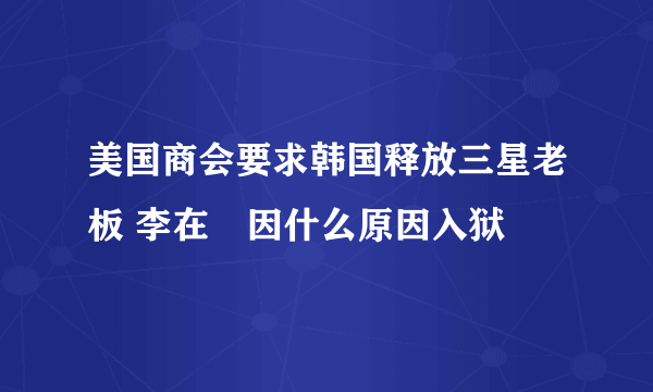 美国商会要求韩国释放三星老板 李在镕因什么原因入狱