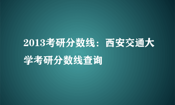 2013考研分数线：西安交通大学考研分数线查询