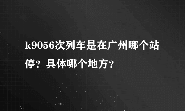 k9056次列车是在广州哪个站停？具体哪个地方？