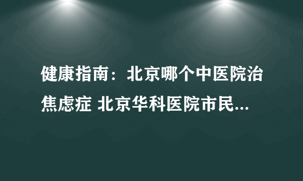 健康指南：北京哪个中医院治焦虑症 北京华科医院市民信赖的正规医院