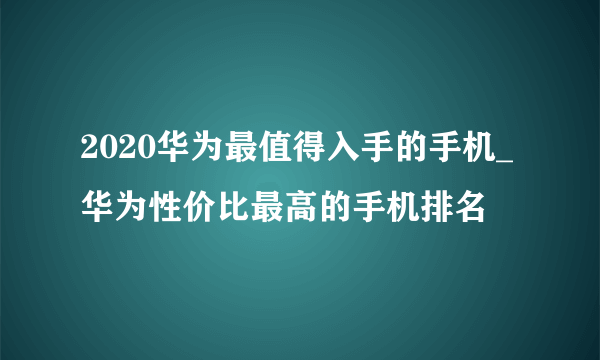 2020华为最值得入手的手机_华为性价比最高的手机排名