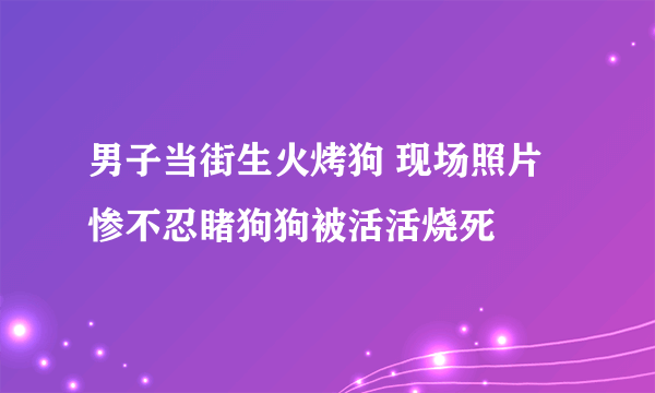 男子当街生火烤狗 现场照片惨不忍睹狗狗被活活烧死